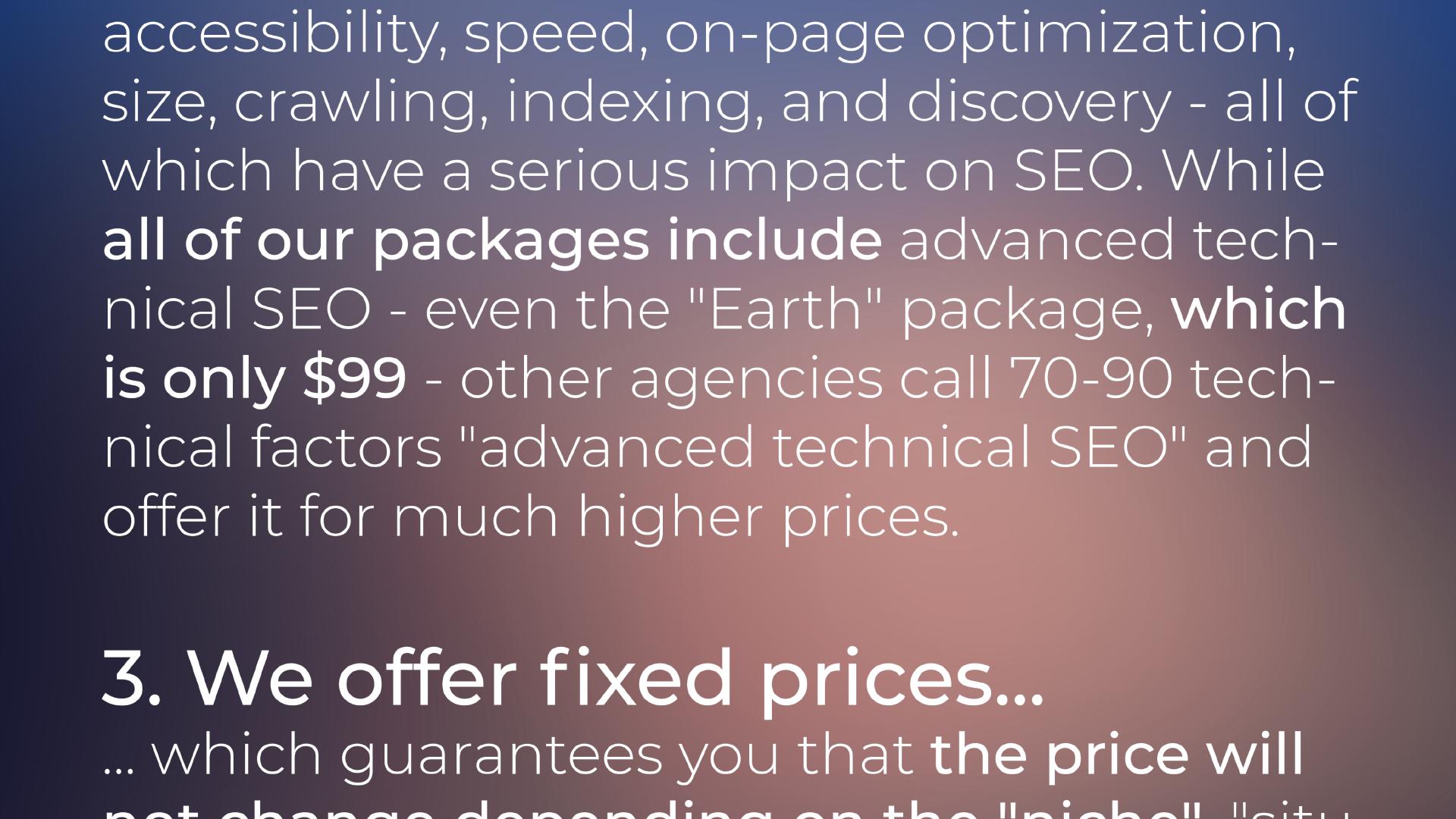 ... accessibility, speed, on-page optimization, size, crawling, indexing, and discovery - all of which have a serious impact on SEO. While all of our packages include advanced technical SEO - even the 'Earth' package, which is only $99 - other agencies call 70-90 technical factors 'advanced technical SEO' and offer it for much higher prices. 3. We offer fixed prices which guarantees you that the price will not ...