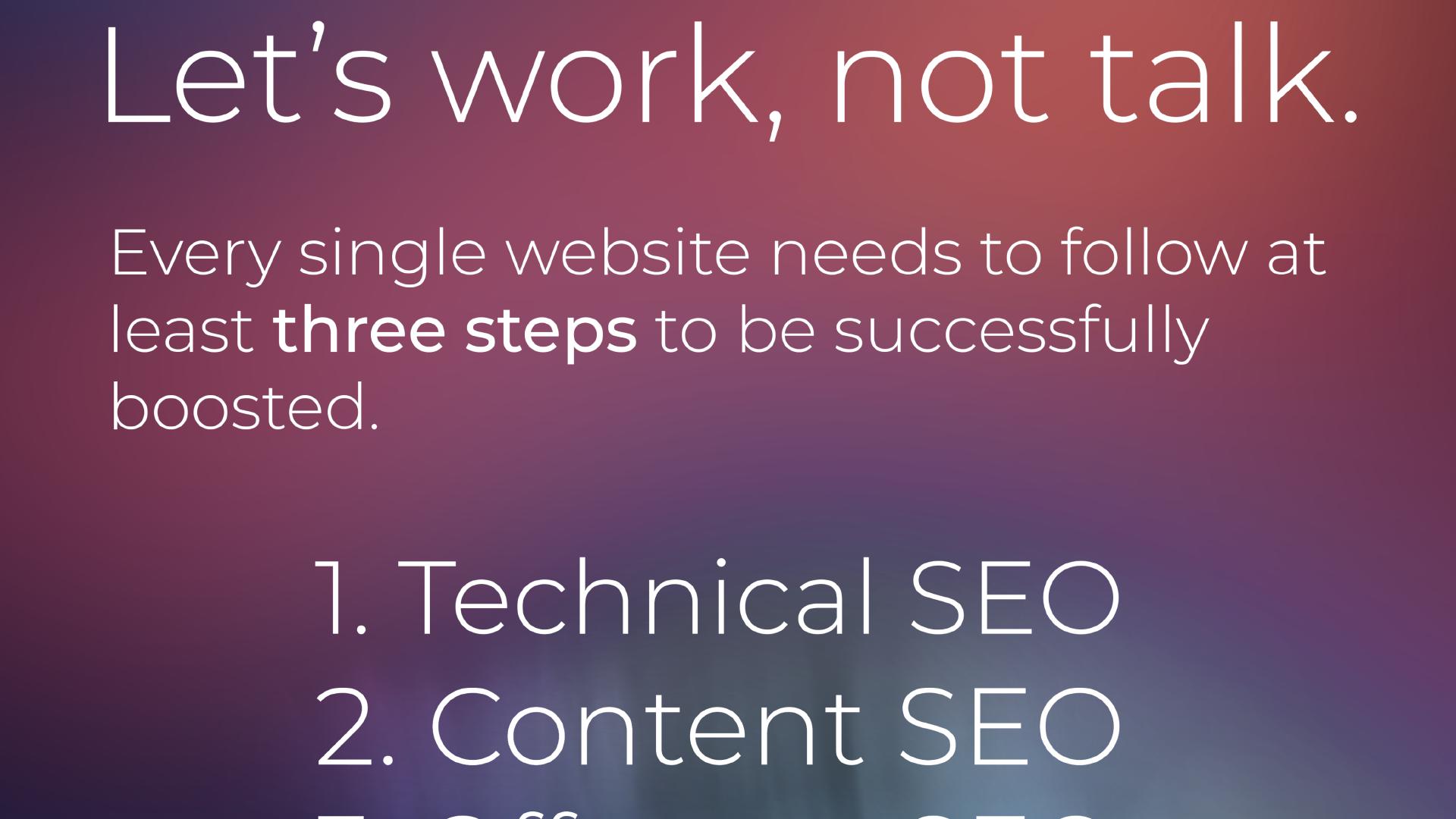 Let’s work, not talk. Every single website needs to follow at least three steps to be successfully boosted. 1. Technical SEO; 2. Content SEO; ...