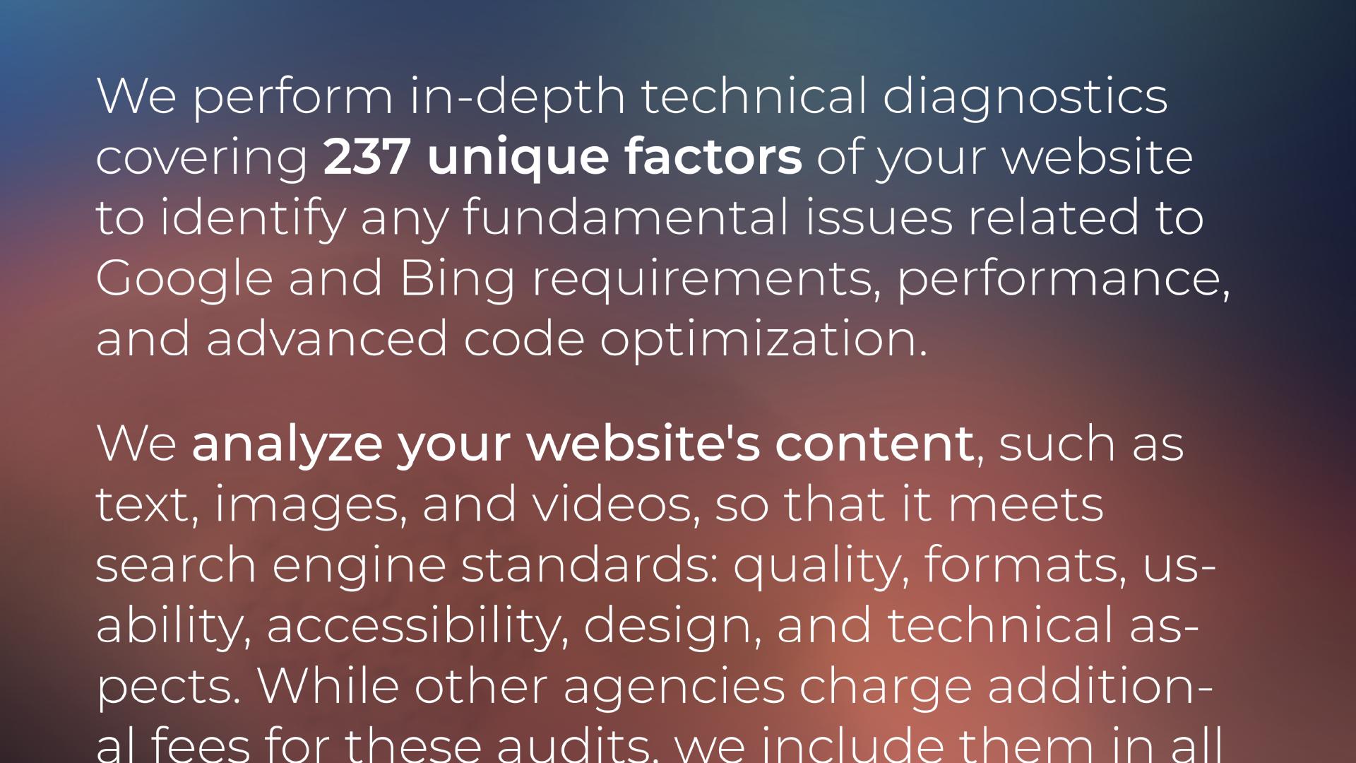 We perform in-depth technical diagnostics covering 237 unique factors of your website to identify any fundamental issues related to Google and Bing requirements, performance, and advanced code optimization. We analyze your website's content, such as text, images, and videos, so that it meets search engine standards: quality, formats, usability, accessibility, design, and technical aspects. While other agencies charge additional fees for these audits, we include them in ...