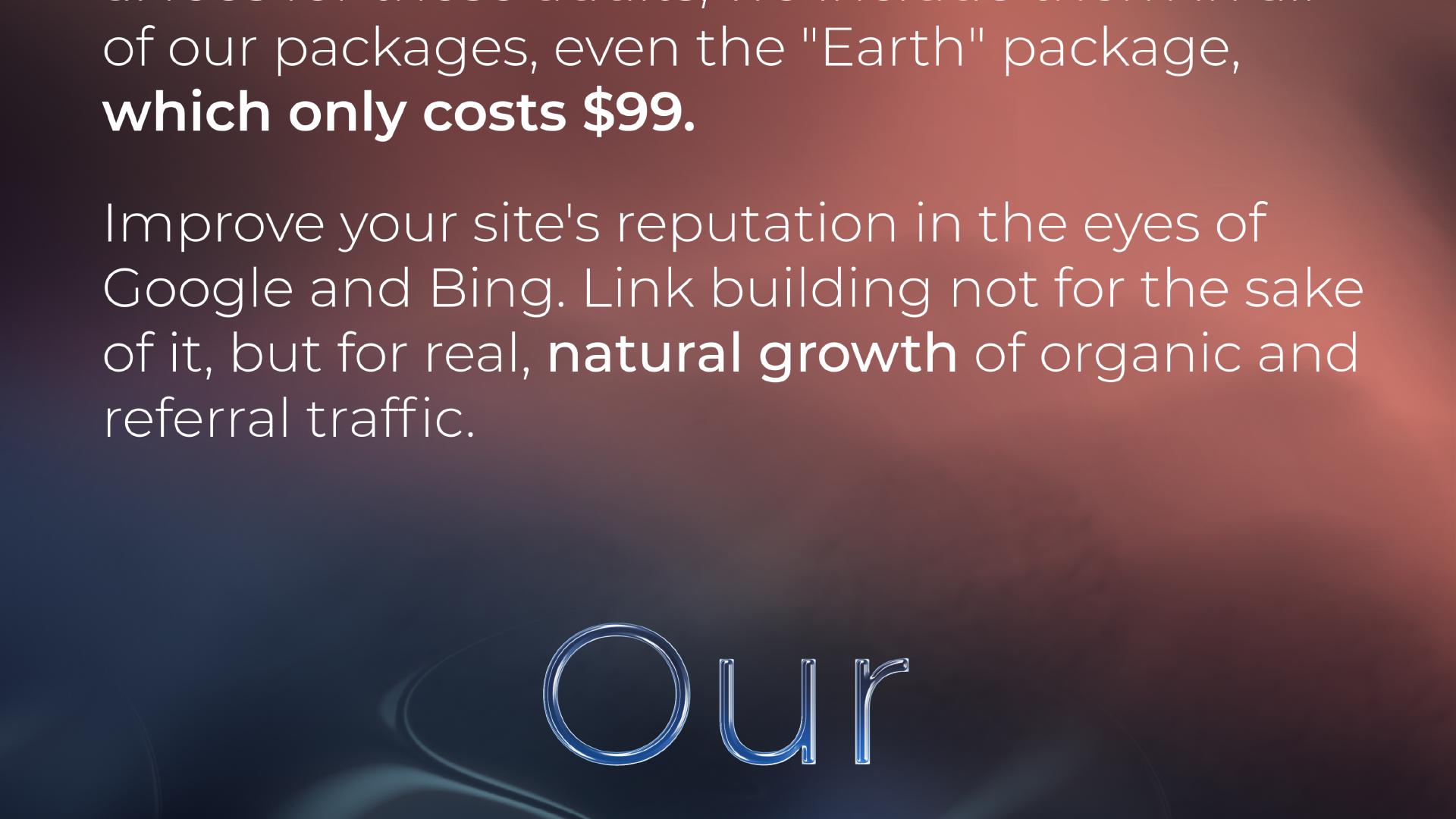 ... of our packages, even the 'Earth' package, which only costs $99. Improve your site's reputation in the eyes of Google and Bing. Link building not for the sake of it, but for real, natural growth of organic and referral traffic. Our ...