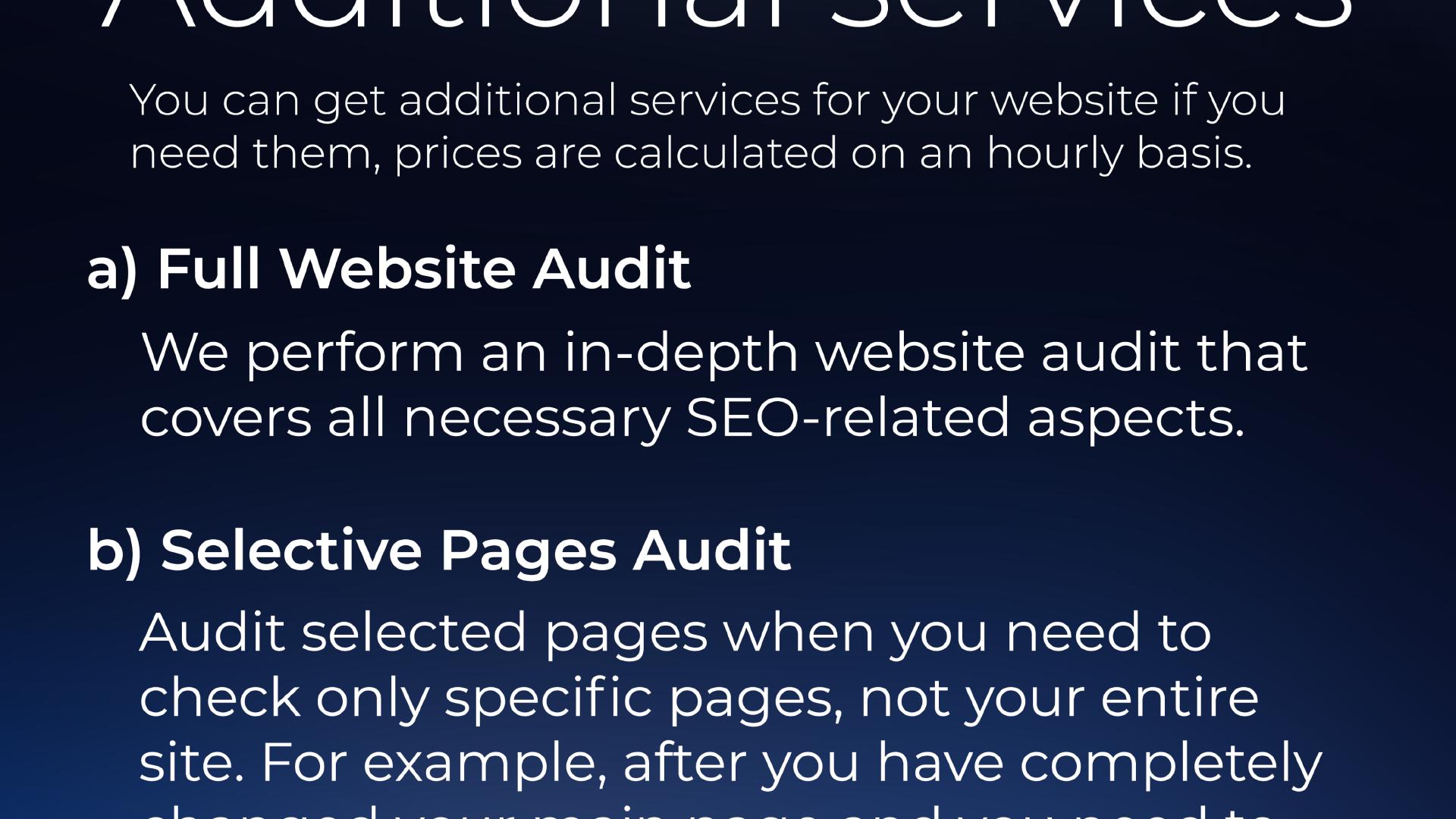 You can get additional services for your website if you need them, prices are calculated on an hourly basis. a) Full Website Audit: We perform an in-depth website audit that covers all necessary SEO-related aspects. b) Selective Pages Audit Audit selected pages when you need to check only specific pages, not your entire site. For example, after you have completely ...