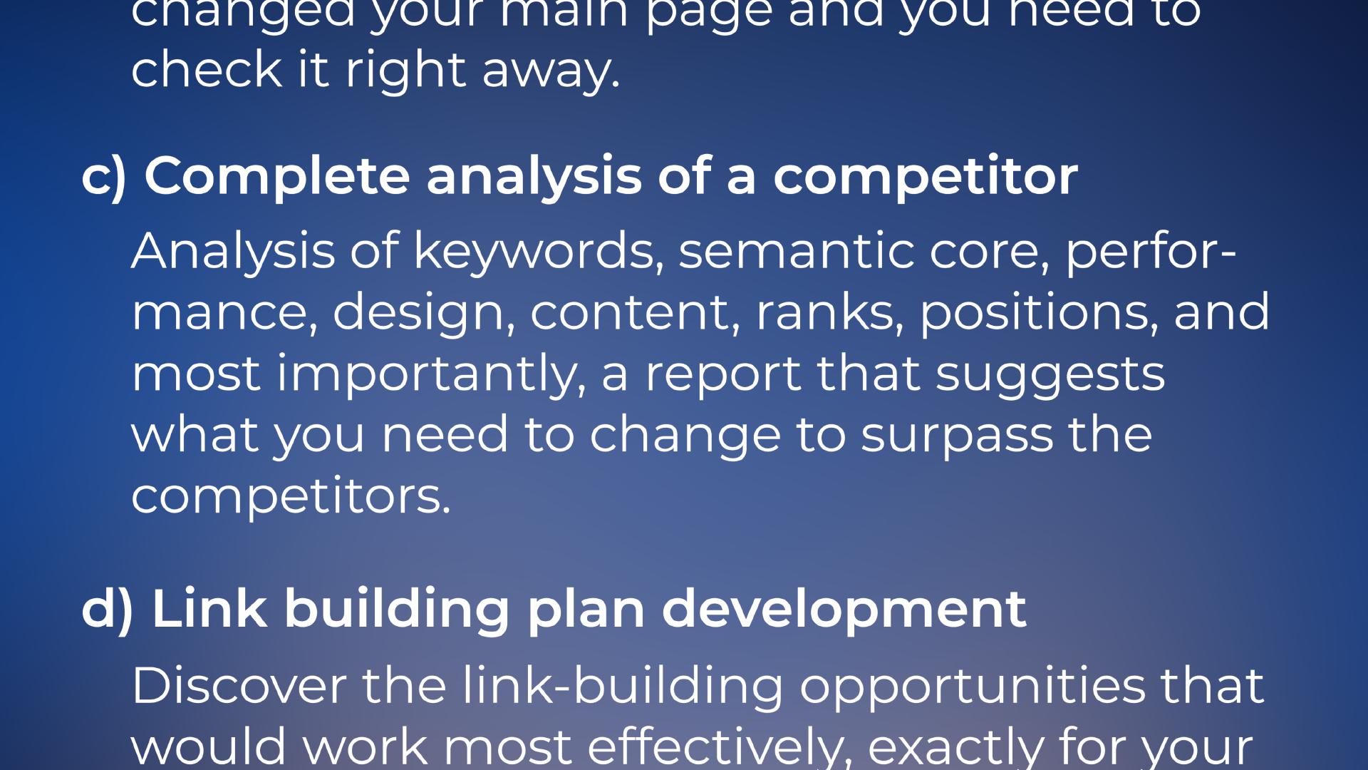 ... changed your main page and you need to check it right away. c) Complete analysis of a competitor: Analysis of keywords, semantic core, performance, design, content, ranks, positions, and most importantly, a report that suggests what you need to change to surpass the competitors. d) Link building plan development: Discover the link-building opportunities that would work most effectively, exactly for your business.