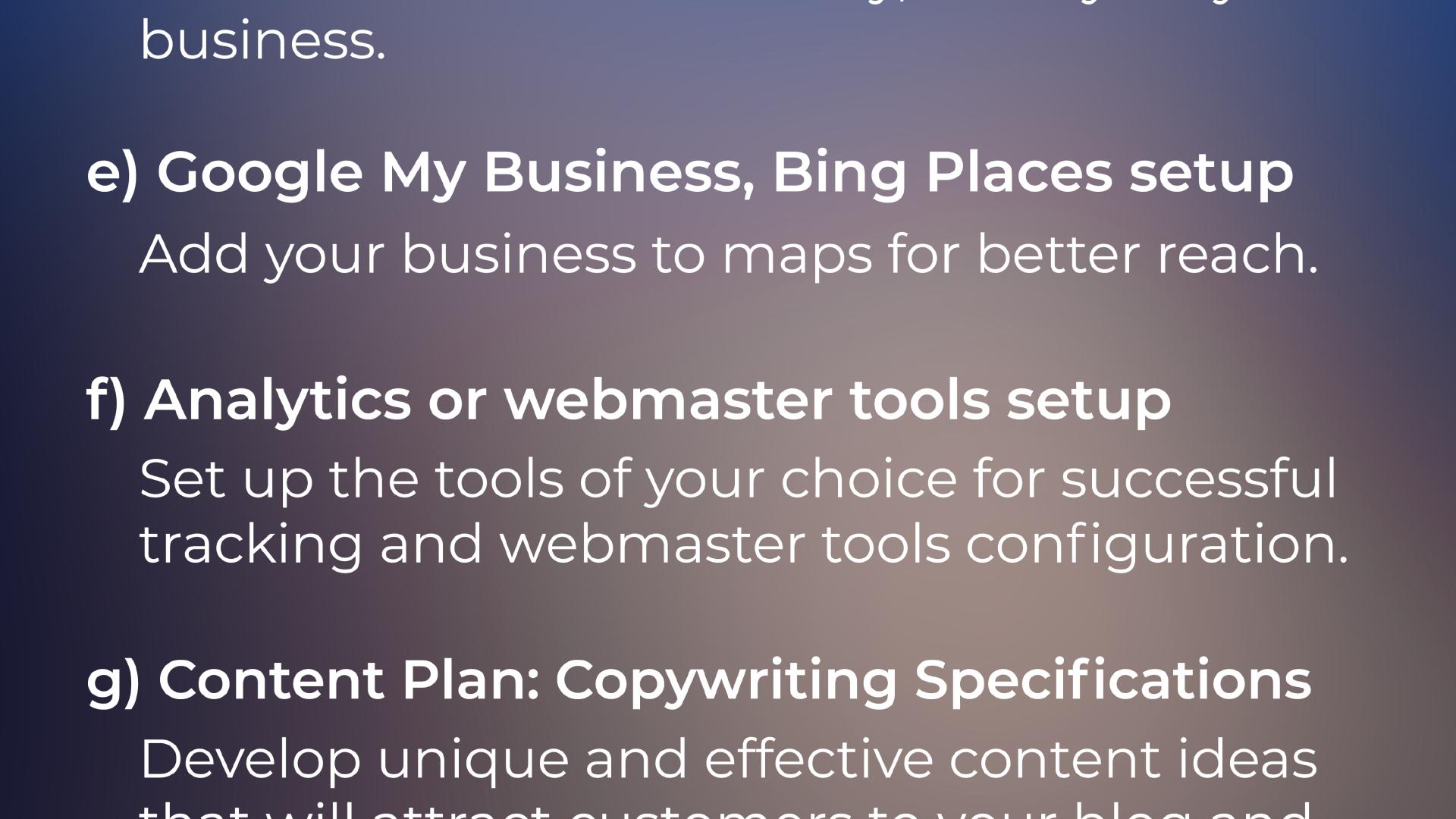 e) Google My Business, Bing Places setup: Add your business to maps for better reach. f) Analytics or webmaster tools setup Set up the tools of your choice for successful tracking and webmaster tools configuration. g) Content Plan - Copywriting Specifications: Develop unique and effective content ideas ...