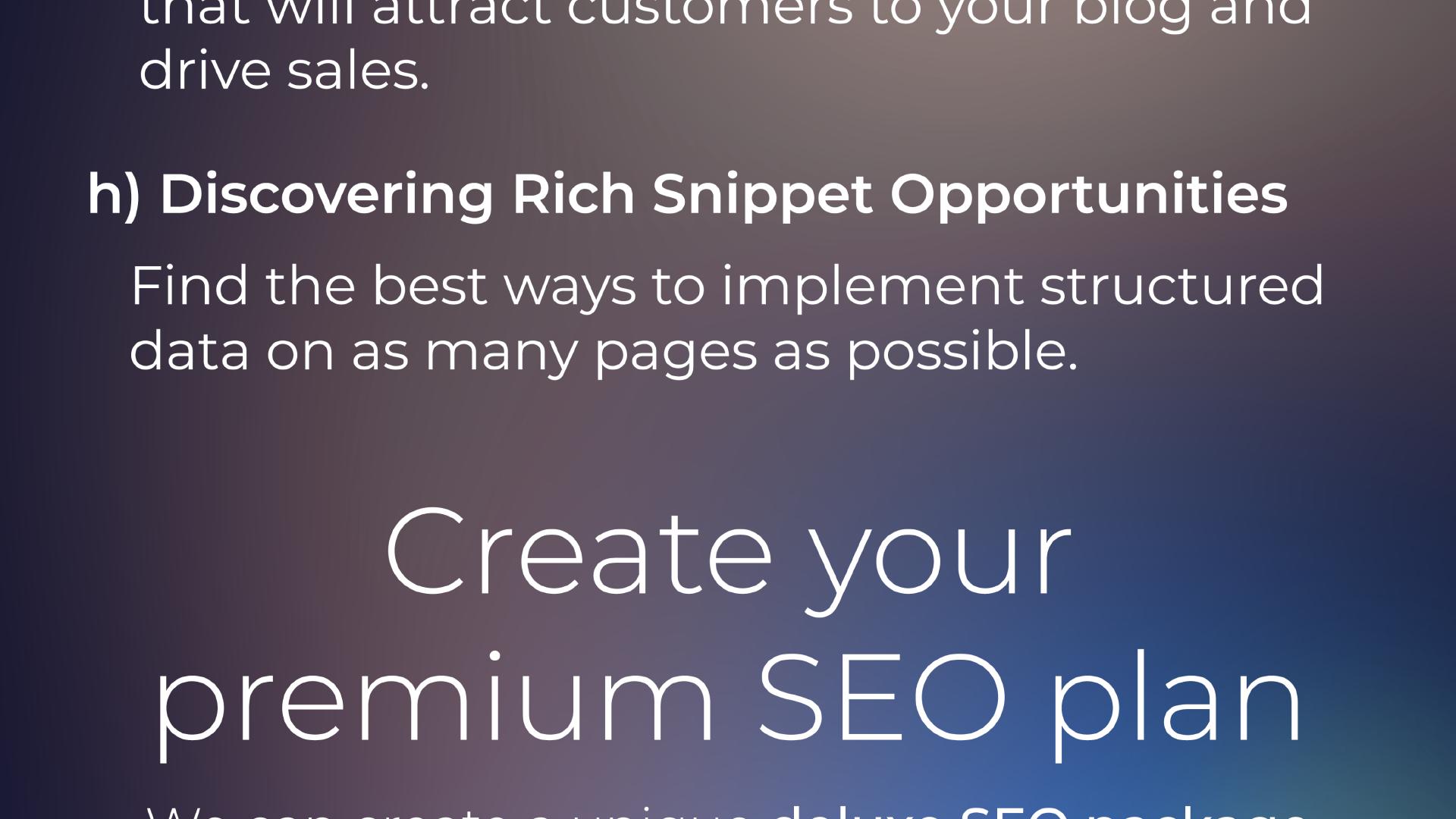 ... that will attract customers to your blog and drive sales. h) Discovering Rich Snippet Opportunities Find the best ways to implement structured data on as many pages as possible. Create your premium SEO plan.