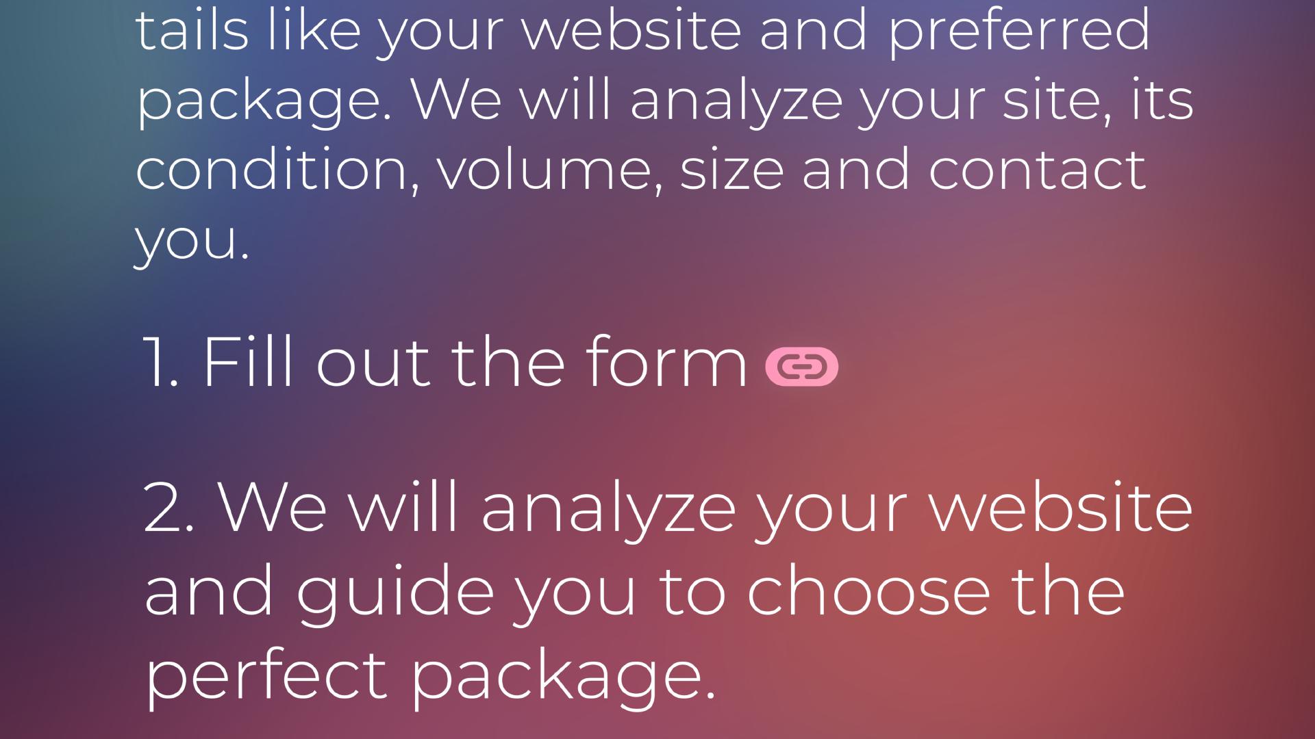 Just fill out the form with some details like your website and preferred package. We will analyze your site, its condition, volume, size and contact you. 1. Fill out the form. 2. We will analyze your website and guide you to choose the perfect package. 3. You confirm the details, and after the payment, we begin our successful cooperation.