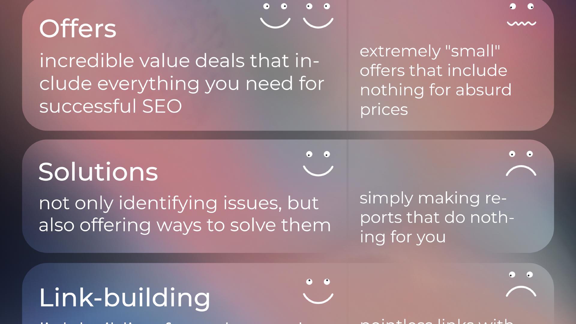 'Offers' - InterstellarSEO: incredible value deals that in- clude everything you need for successful SEO; Others: extremely 'small' offers that include nothing for absurd prices. 'Solutions' - InterstellarSEO: not only identifying issues, but also offering ways to solve them; Others: simply making reports that do nothing for you. 'Link-building' - InterstellarSEO: link building for real natural growth, not for show; Others: pointless link with no value.