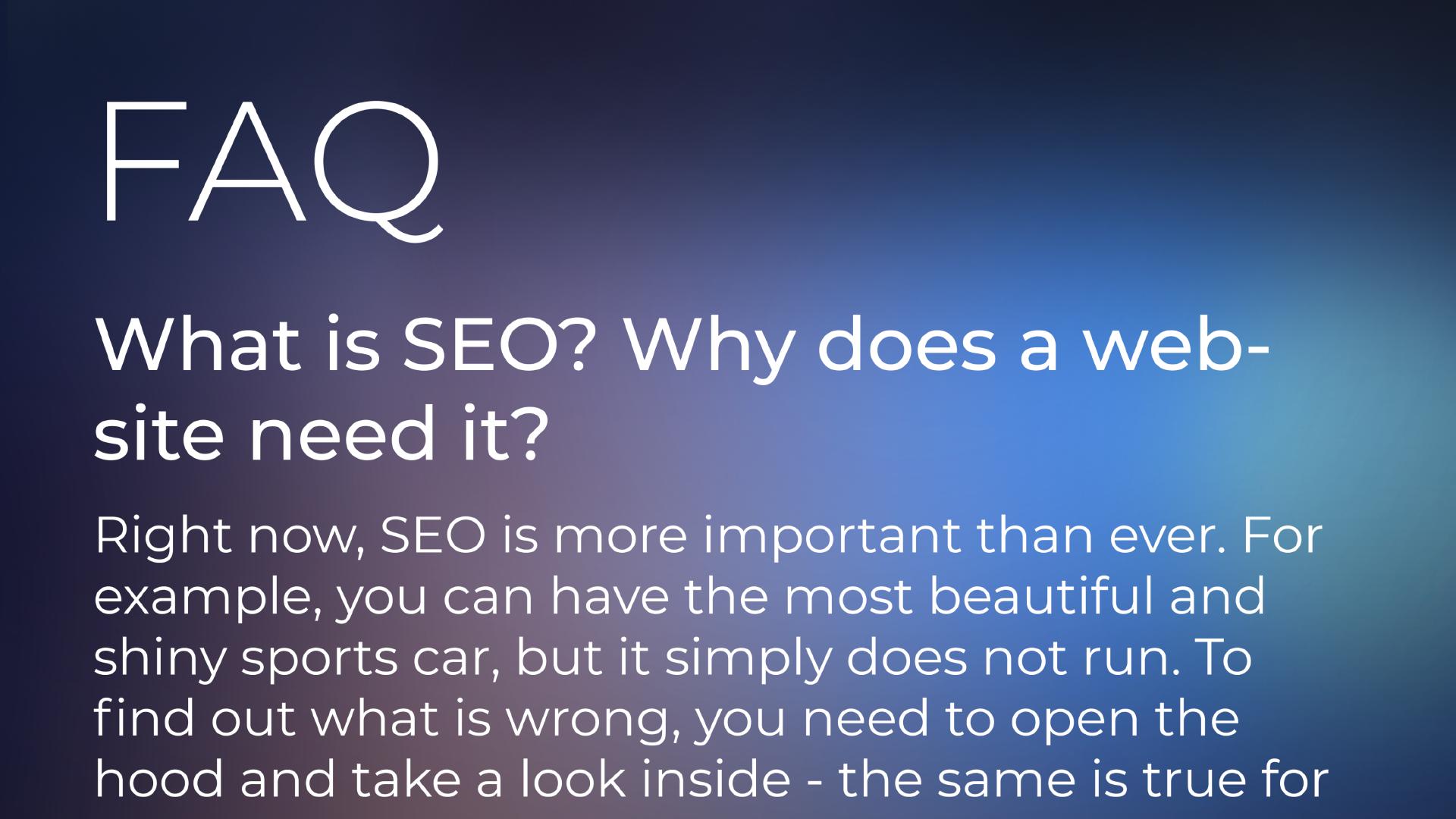 FAQ section. What is SEO? Why does a website need it? | Right now, SEO is more important than ever. For example, you can have the most beautiful and shiny sports car, but it simply does not run. To find out what is wrong, you need to open the hood and take a look inside - the same is true for a website's SEO. You can have the best product or website in the world, but if your website has critical SEO issues, then unfortunately all your efforts will be wasted and no one will ever be able to find your website in Google or Bing.