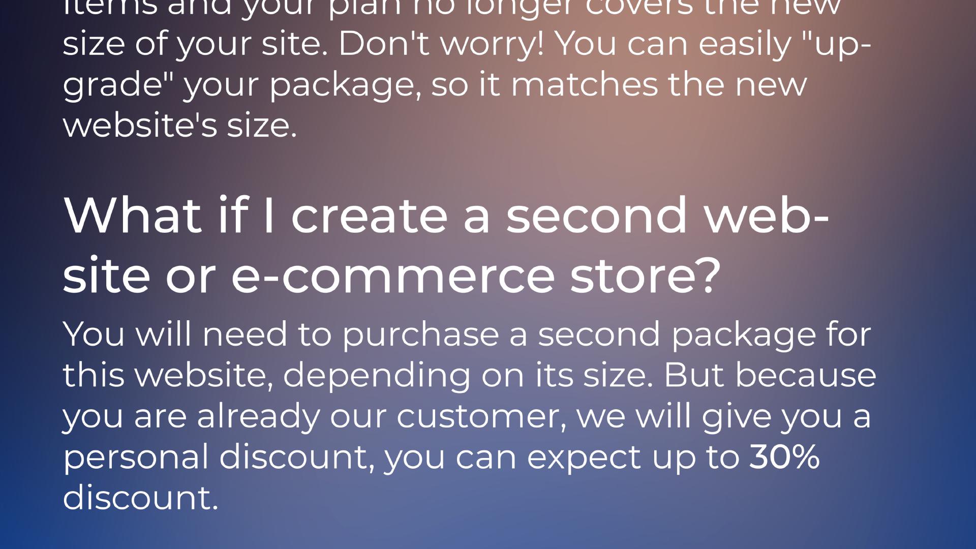 What if I create a second website or e-commerce store? | You will need to purchase a second package for this website, depending on its size. But because you are already our customer, we will give you a personal discount, you can expect up to 30% discount.