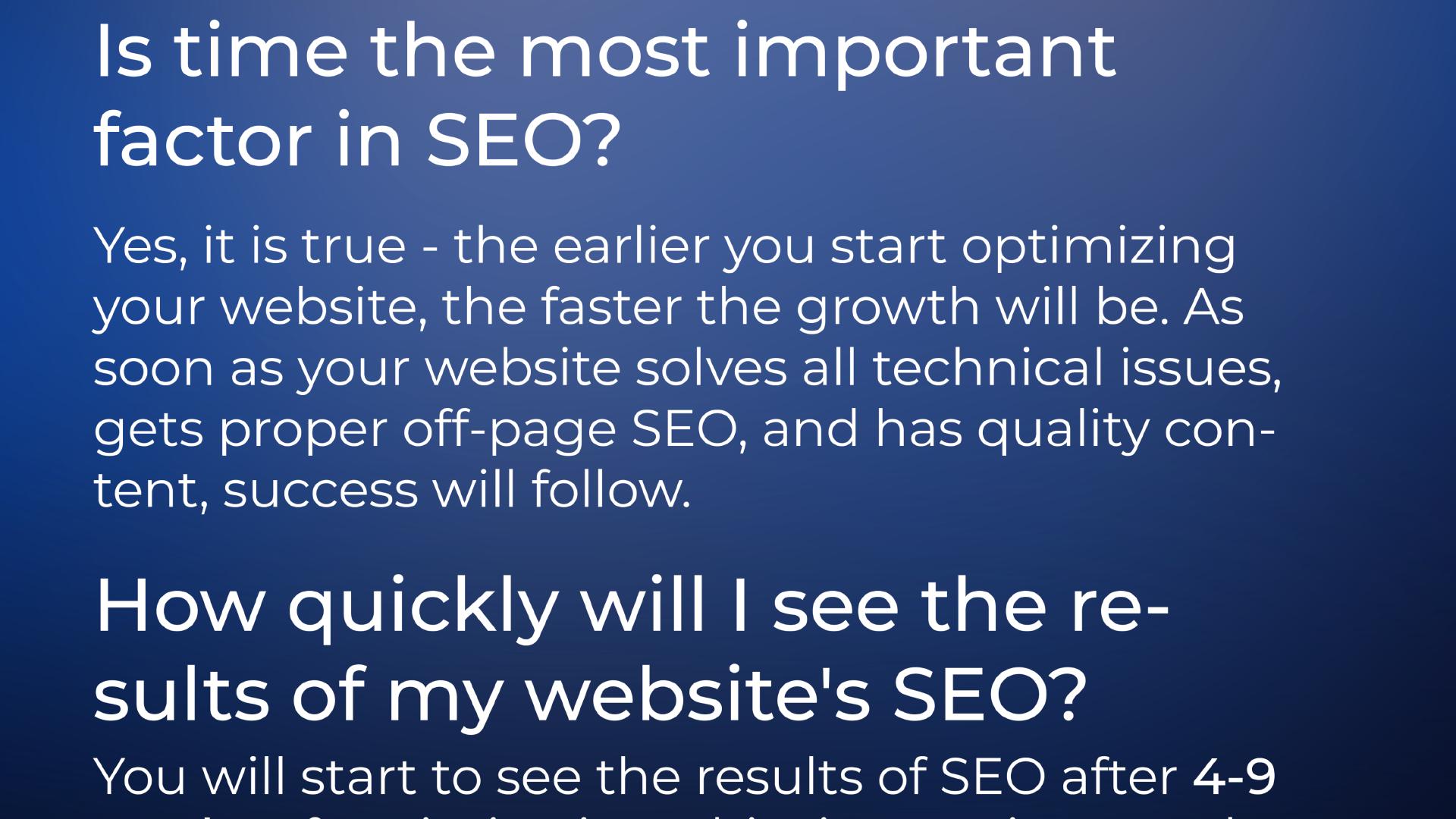 Is time the most important factor in SEO? | Yes, it is true - the earlier you start optimizing your website, the faster the growth will be. As soon as your website solves all technical issues, gets proper off-page SEO and has quality content, success will follow.