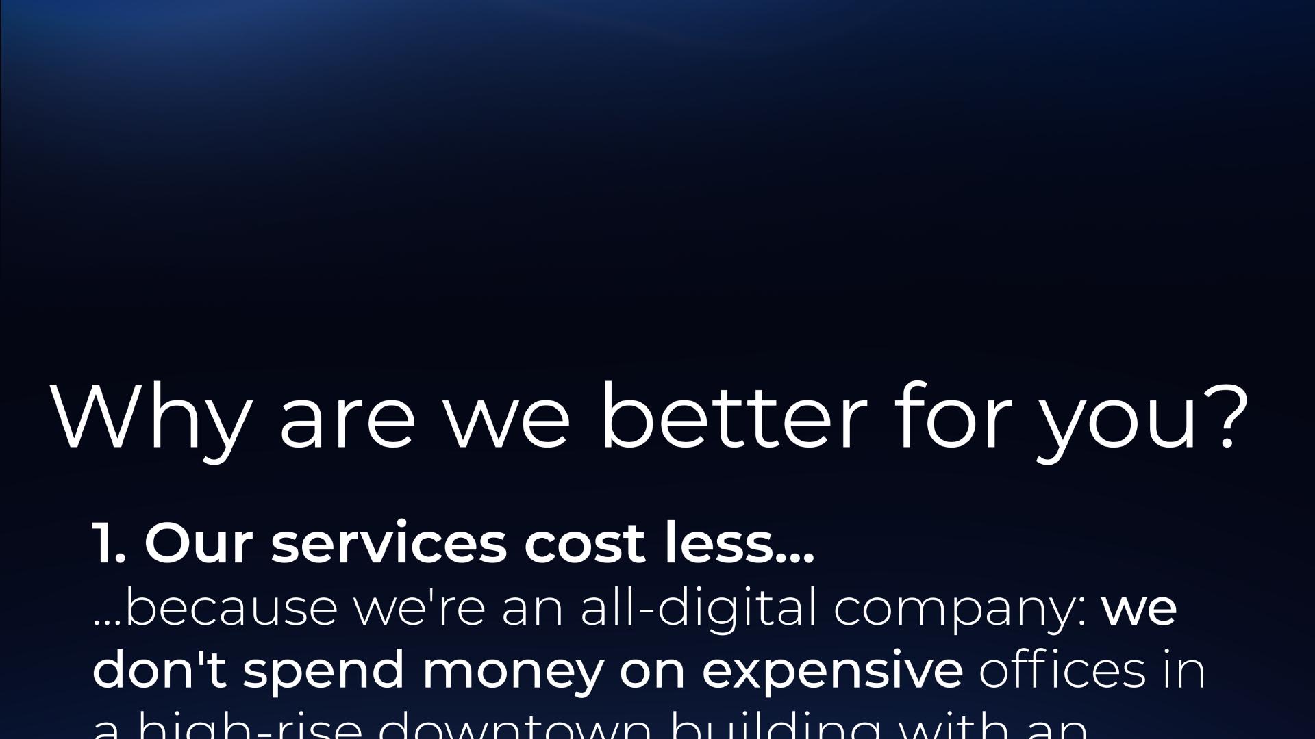 Why are we better for you? 1. Our services cost less because we're an all-digital company: we don't spend money on expensive offices in a high-rise downtown building with an ...